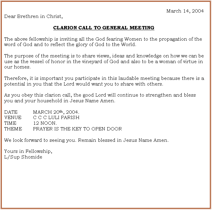 Text Box: March 14, 2004
Dear Brethren in Christ,

CLARION CALL TO GENERAL MEETING

The above fellowship is inviting all the God fearing Women to the propagation of the word of God and to reflect the glory of God to the World.

The purpose of the meeting is to share views, ideas and knowledge on how we can be use as the vessel of honor in the vineyard of God and also to be a woman of virtue in our homes.

Therefore, it is important you participate in this laudable meeting because there is a potential in you that the Lord would want you to share with others. 

As you obey this clarion call, the good Lord will continue to strengthen and bless you and your household in Jesus Name Amen.

DATE		MARCH 20th, 2004.
VENUE	C C C LULI PARISH
TIME		12 NOON.
THEME  	PRAYER IS THE KEY TO OPEN DOOR 

We look forward to seeing you. Remain blessed in Jesus Name Amen.

Yours in Fellowship,
L/Sup Shomide





















