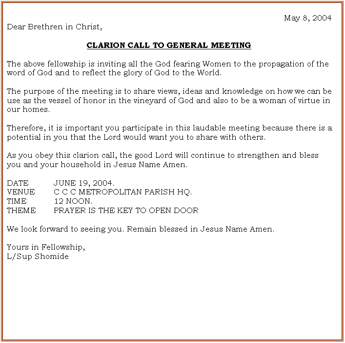 Text Box: May 8, 2004
Dear Brethren in Christ,

CLARION CALL TO GENERAL MEETING

The above fellowship is inviting all the God fearing Women to the propagation of the word of God and to reflect the glory of God to the World.

The purpose of the meeting is to share views, ideas and knowledge on how we can be use as the vessel of honor in the vineyard of God and also to be a woman of virtue in our homes.

Therefore, it is important you participate in this laudable meeting because there is a potential in you that the Lord would want you to share with others. 

As you obey this clarion call, the good Lord will continue to strengthen and bless you and your household in Jesus Name Amen.

DATE		JUNE 19, 2004.
VENUE	C C C METROPOLITAN PARISH HQ.
TIME		12 NOON.
THEME  	PRAYER IS THE KEY TO OPEN DOOR 

We look forward to seeing you. Remain blessed in Jesus Name Amen.

Yours in Fellowship,
L/Sup Shomide





















