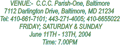VENUE:-  C.C.C. Parish-One, Baltimore
7112 Darlington Drive, Baltimore, MD 21234 
Tel: 410-661-7101; 443-271-4005; 410-6655022
 FRIDAY; SATURDAY & SUNDAY
June 11TH - 13TH, 2004
Time: 7.00PM
