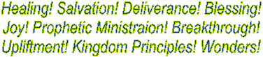 Healing! Salvation! Deliverance! Blessing!
Joy! Prophetic Ministraion! Breakthrough!
Upliftment! Kingdom Principles! Wonders!